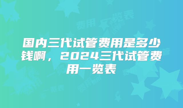 国内三代试管费用是多少钱啊,2024三代试管费用一览表