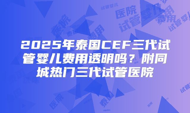 2025年泰国CEF三代试管婴儿费用透明吗？附同城热门三代试管医院
