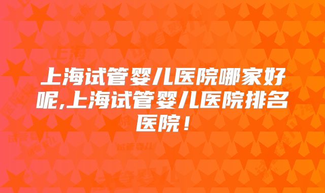 上海试管婴儿医院哪家好呢,上海试管婴儿医院排名医院！