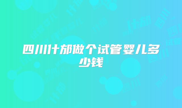 四川什邡做个试管婴儿多少钱