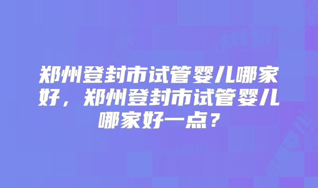 郑州登封市试管婴儿哪家好,郑州登封市试管婴儿哪家好一点?