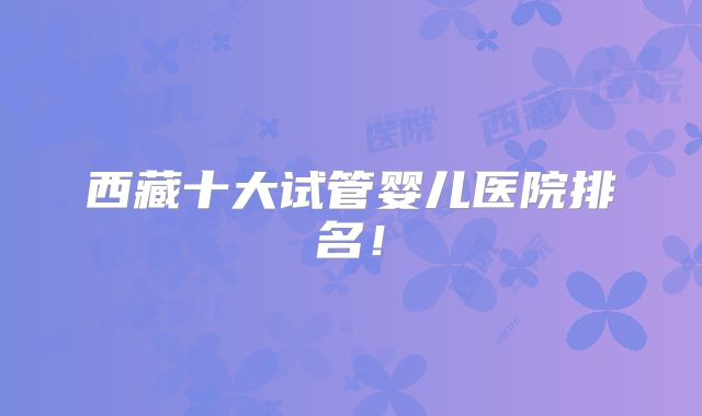 西藏十大试管婴儿医院排名！