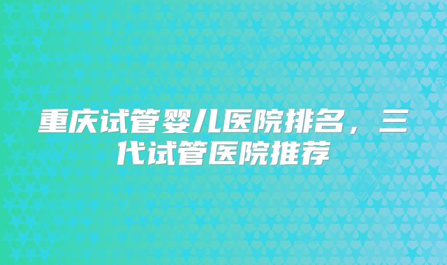 重庆试管婴儿医院排名,三代试管医院推荐