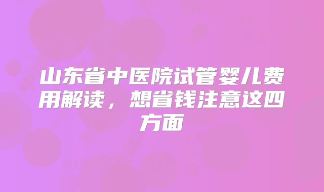 山东省中医院试管婴儿费用解读,想省钱注意这四方面