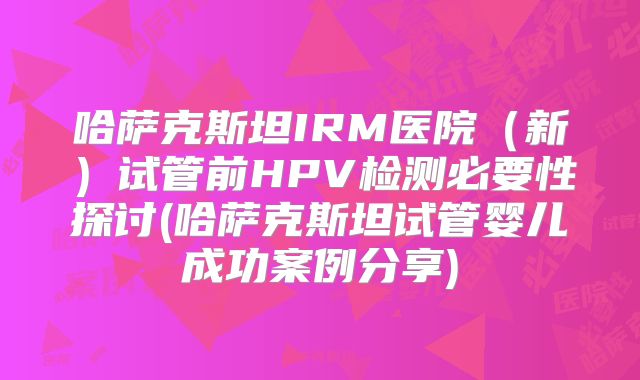 哈萨克斯坦IRM医院(新)试管前HPV检测必要性探讨(哈萨克斯坦试管婴儿成功案例分享)