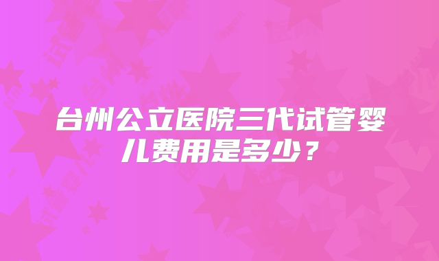 台州公立医院三代试管婴儿费用是多少?
