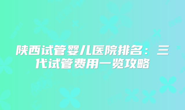 陕西试管婴儿医院排名：三代试管费用一览攻略