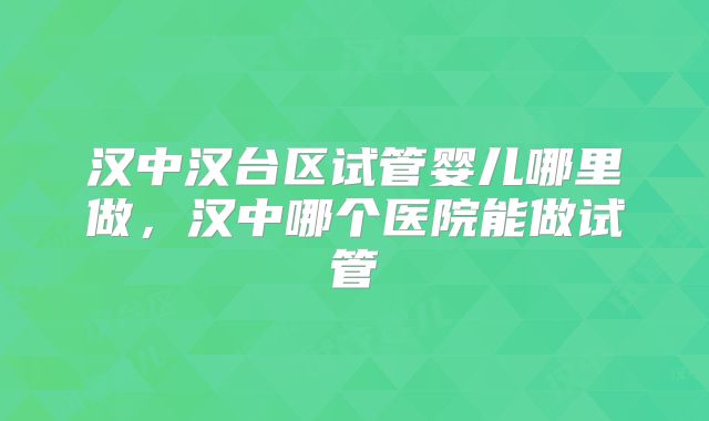 汉中汉台区试管婴儿哪里做,汉中哪个医院能做试管