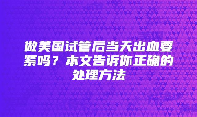 做美国试管后当天出血要紧吗?本文告诉你正确的处理方法