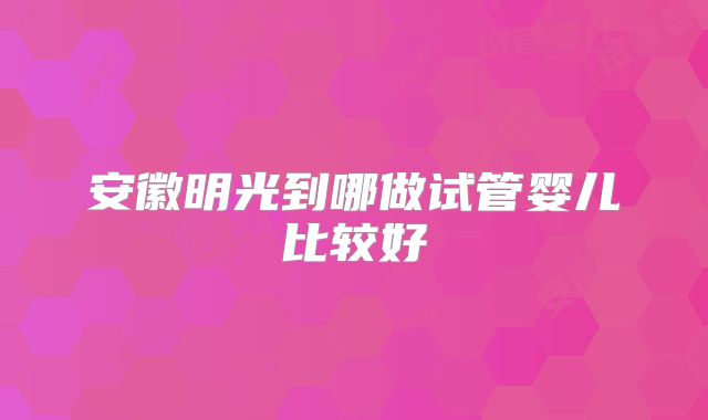 安徽明光到哪做试管婴儿比较好