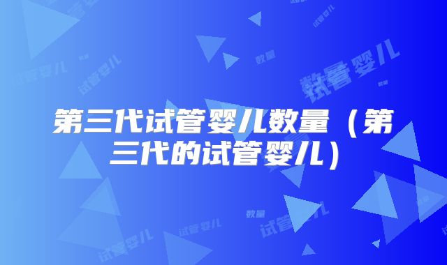 第三代试管婴儿数量(第三代的试管婴儿)