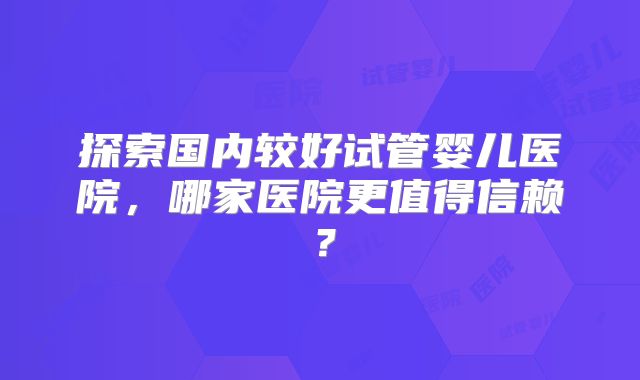 探索国内较好试管婴儿医院，哪家医院更值得信赖？