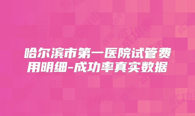 哈尔滨市第一医院试管费用明细-成功率真实数据