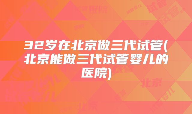 32岁在北京做三代试管(北京能做三代试管婴儿的医院)