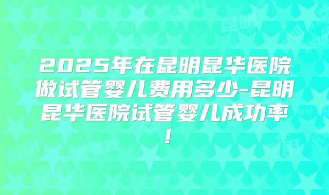 2025年在昆明昆华医院做试管婴儿费用多少-昆明昆华医院试管婴儿成功率!