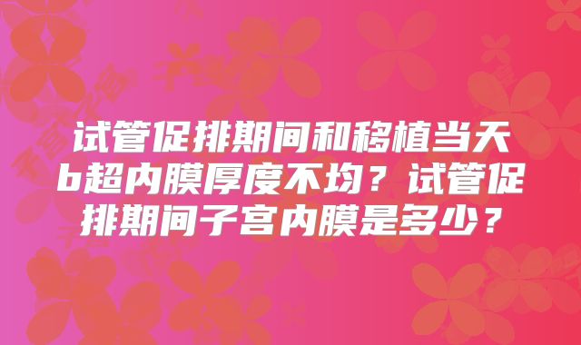 试管促排期间和移植当天b超内膜厚度不均？试管促排期间子宫内膜是多少？