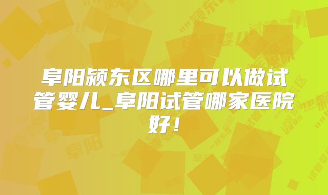 阜阳颍东区哪里可以做试管婴儿_阜阳试管哪家医院好！