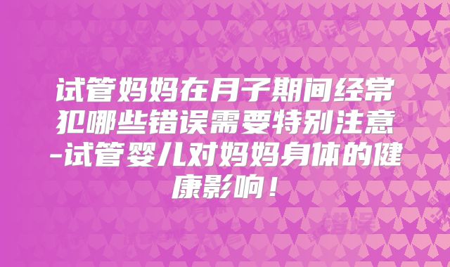 试管妈妈在月子期间经常犯哪些错误需要特别注意-试管婴儿对妈妈身体的健康影响!