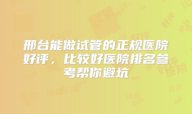 邢台能做试管的正规医院好评，比较好医院排名参考帮你避坑