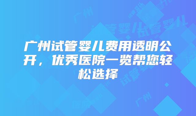 广州试管婴儿费用透明公开，优秀医院一览帮您轻松选择