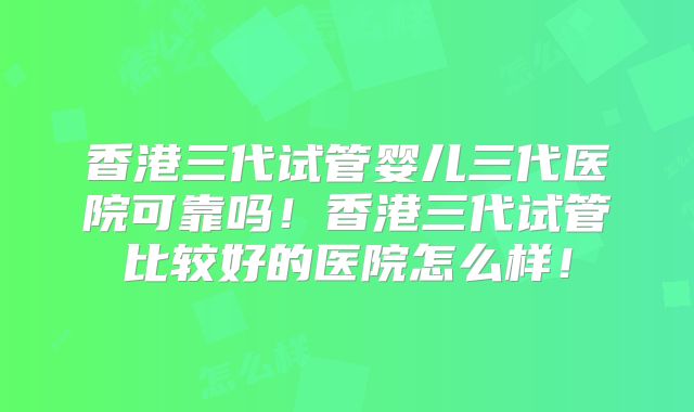 香港三代试管婴儿三代医院可靠吗！香港三代试管比较好的医院怎么样！