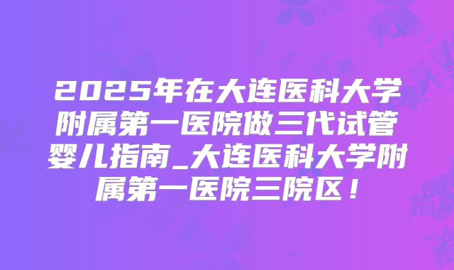2025年在大连医科大学附属第一医院做三代试管婴儿指南_大连医科大学附属第一医院三院区!