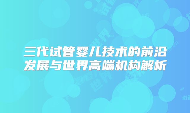 三代试管婴儿技术的前沿发展与世界高端机构解析