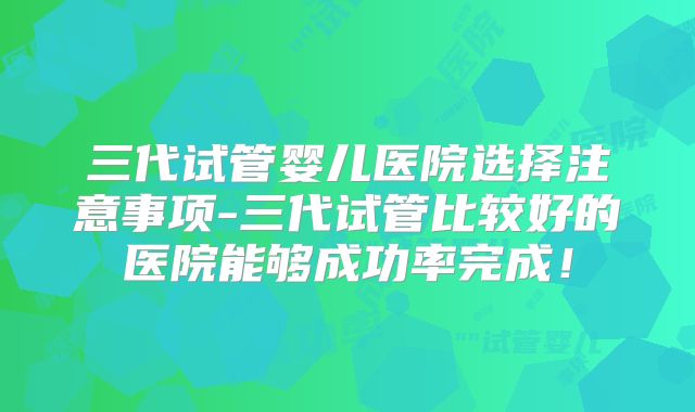 三代试管婴儿医院选择注意事项-三代试管比较好的医院能够成功率完成！
