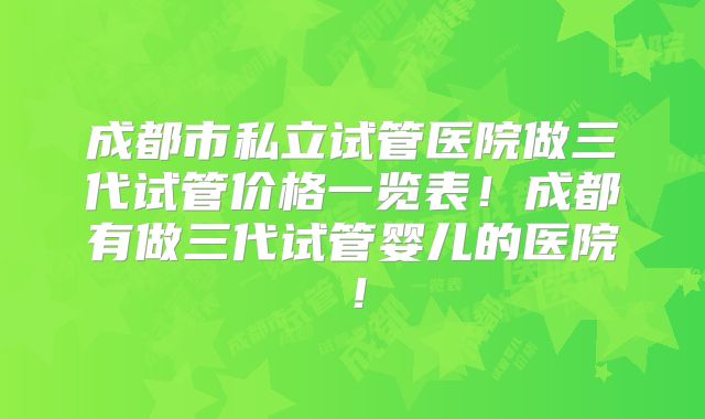成都市私立试管医院做三代试管价格一览表！成都有做三代试管婴儿的医院！