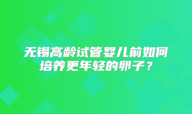 无锡高龄试管婴儿前如何培养更年轻的卵子?