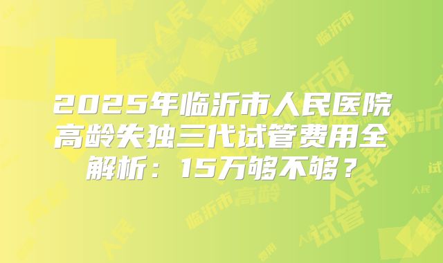 2025年临沂市人民医院高龄失独三代试管费用全解析:15万够不够?