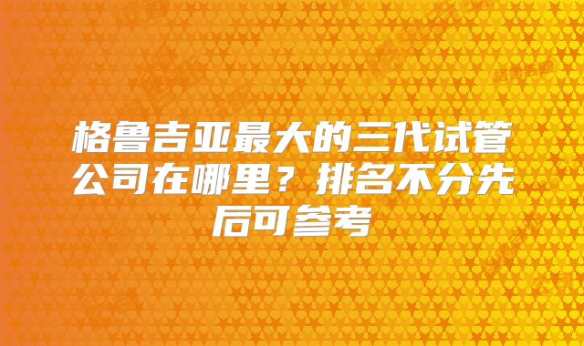 格鲁吉亚最大的三代试管公司在哪里?排名不分先后可参考