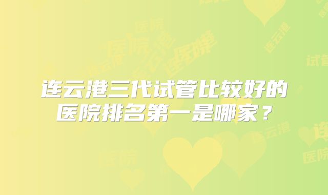 连云港三代试管比较好的医院排名第一是哪家?