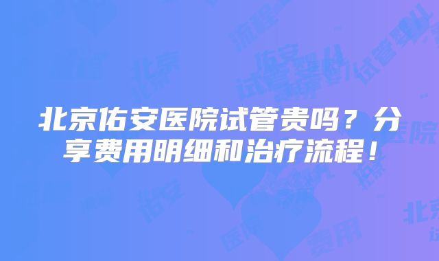 北京佑安医院试管贵吗？分享费用明细和治疗流程！
