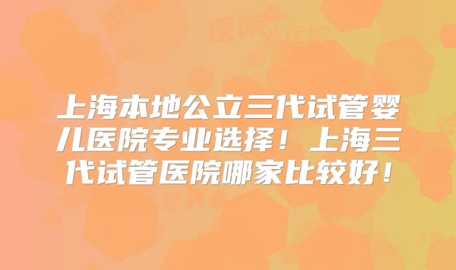 上海本地公立三代试管婴儿医院专业选择!上海三代试管医院哪家比较好!