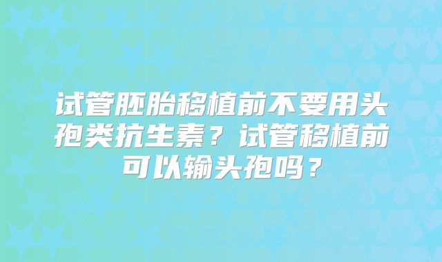 试管胚胎移植前不要用头孢类抗生素?试管移植前可以输头孢吗?