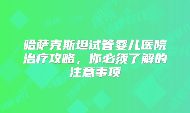 哈萨克斯坦试管婴儿医院治疗攻略，你必须了解的注意事项
