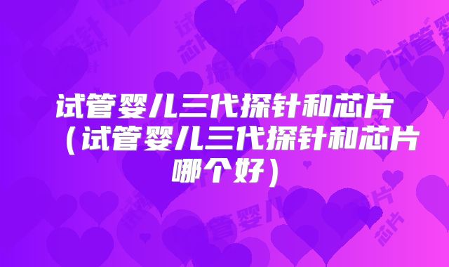 试管婴儿三代探针和芯片(试管婴儿三代探针和芯片哪个好)