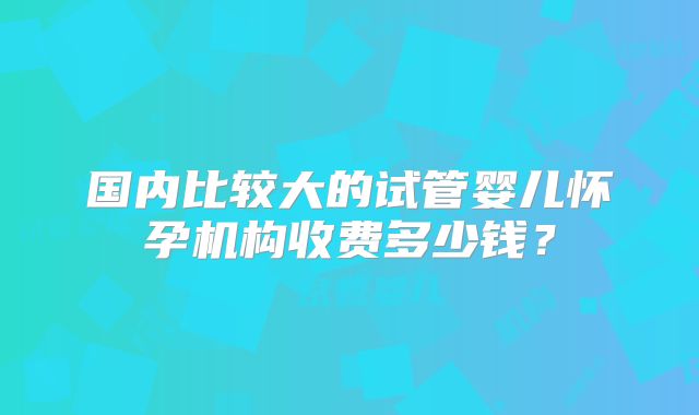 国内比较大的试管婴儿怀孕机构收费多少钱?