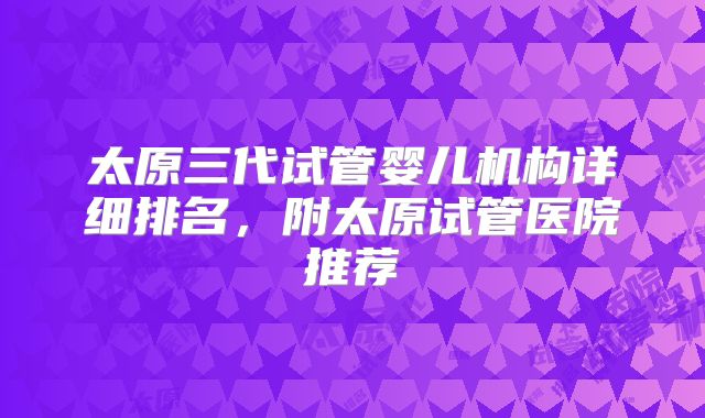 太原三代试管婴儿机构详细排名，附太原试管医院推荐