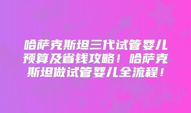 哈萨克斯坦三代试管婴儿预算及省钱攻略!哈萨克斯坦做试管婴儿全流程!