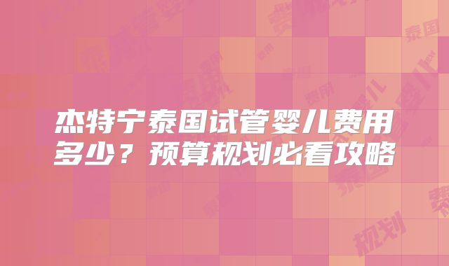 杰特宁泰国试管婴儿费用多少?预算规划必看攻略