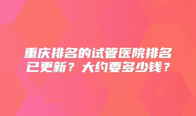 重庆排名的试管医院排名已更新?大约要多少钱?