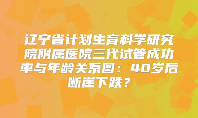 辽宁省计划生育科学研究院附属医院三代试管成功率与年龄关系图:40岁后断崖下跌?