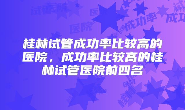 桂林试管成功率比较高的医院，成功率比较高的桂林试管医院前四名