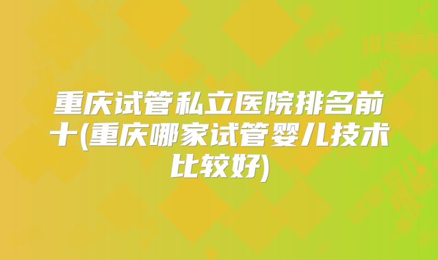 重庆试管私立医院排名前十(重庆哪家试管婴儿技术比较好)