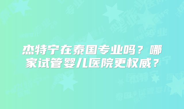 杰特宁在泰国专业吗？哪家试管婴儿医院更权威？