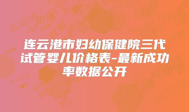 连云港市妇幼保健院三代试管婴儿价格表-最新成功率数据公开