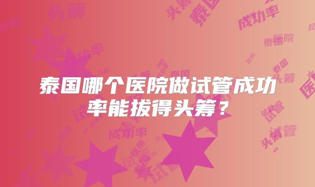 泰国哪个医院做试管成功率能拔得头筹?