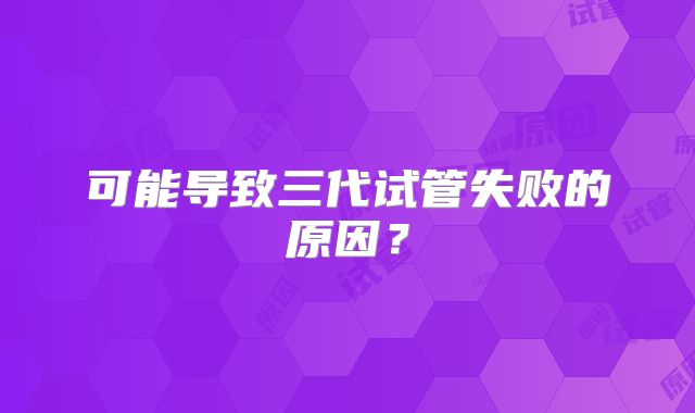 可能导致三代试管失败的原因?